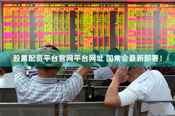 股票配资平台官网平台网址 国常会最新部署！