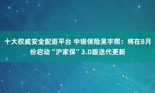 十大权威安全配资平台 中银保险吴宇熙：将在8月份启动“沪家保”3.0版迭代更新