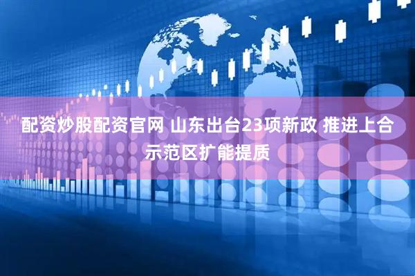 配资炒股配资官网 山东出台23项新政 推进上合示范区扩能提质