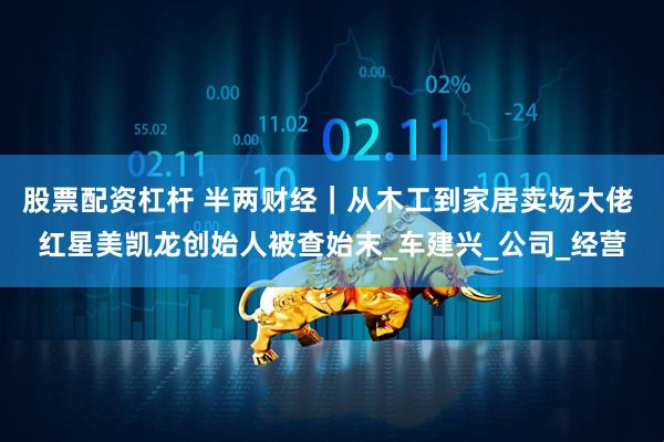 股票配资杠杆 半两财经｜从木工到家居卖场大佬 红星美凯龙创始人被查始末_车建兴_公司_经营