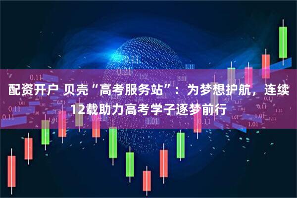 配资开户 贝壳“高考服务站”：为梦想护航，连续12载助力高考学子逐梦前行