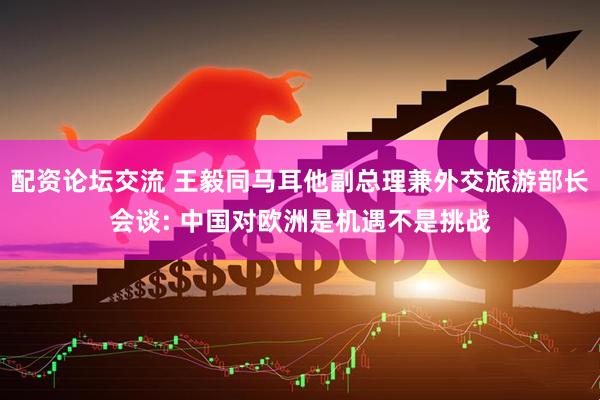 配资论坛交流 王毅同马耳他副总理兼外交旅游部长会谈: 中国对欧洲是机遇不是挑战