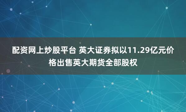 配资网上炒股平台 英大证券拟以11.29亿元价格出售英大期货全部股权