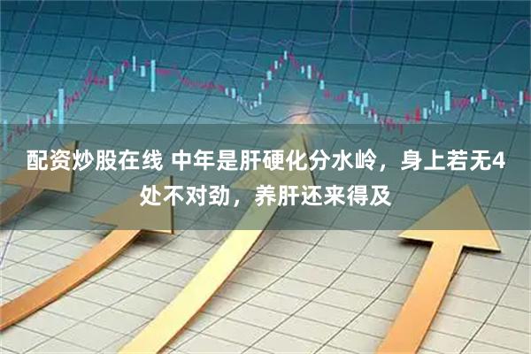 配资炒股在线 中年是肝硬化分水岭，身上若无4处不对劲，养肝还来得及