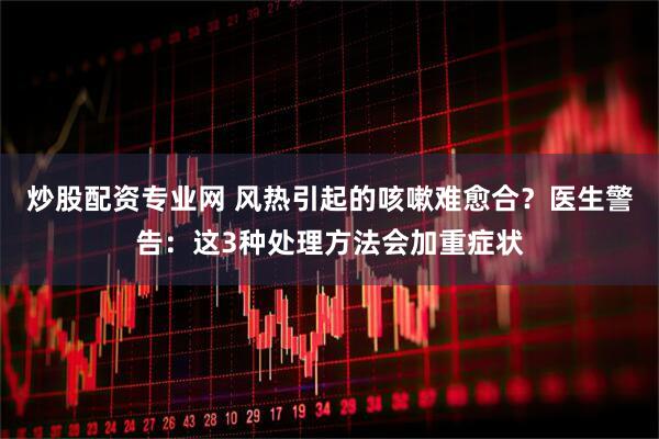 炒股配资专业网 风热引起的咳嗽难愈合？医生警告：这3种处理方法会加重症状