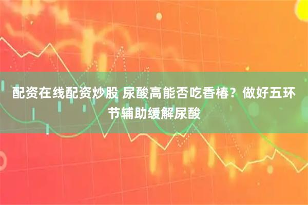 配资在线配资炒股 尿酸高能否吃香椿？做好五环节辅助缓解尿酸