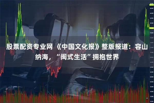 股票配资专业网 《中国文化报》整版报道：容山纳海，“闽式生活”拥抱世界