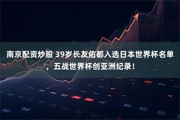 南京配资炒股 39岁长友佑都入选日本世界杯名单，五战世界杯创亚洲纪录！