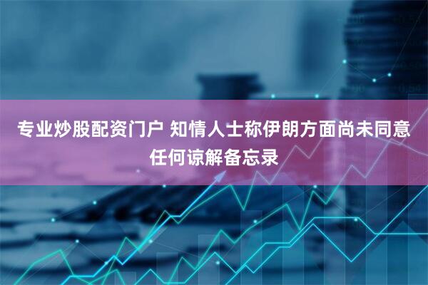 专业炒股配资门户 知情人士称伊朗方面尚未同意任何谅解备忘录