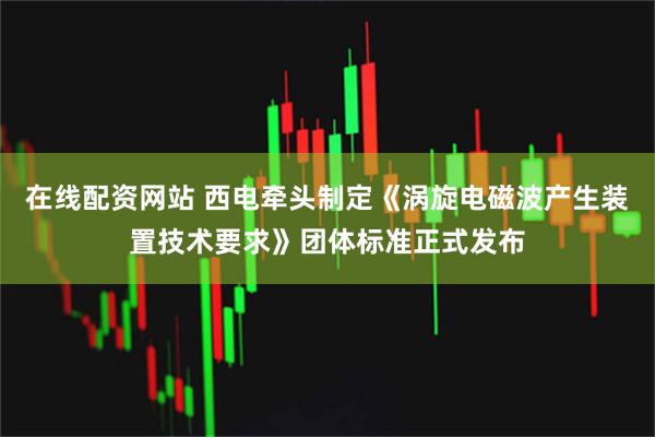 在线配资网站 西电牵头制定《涡旋电磁波产生装置技术要求》团体标准正式发布